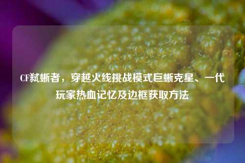 CF弑蜥者，穿越火线挑战模式巨蜥克星、一代玩家热血记忆及边框获取 *** 