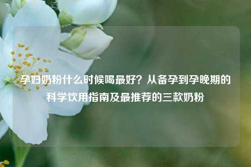 孕妇奶粉什么时候喝更好？从备孕到孕晚期的科学饮用指南及最推荐的三款奶粉