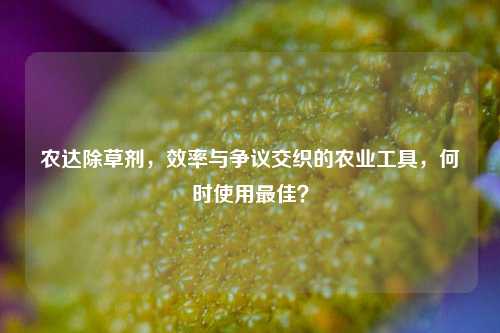 农达除草剂，效率与争议交织的农业工具，何时使用更佳？