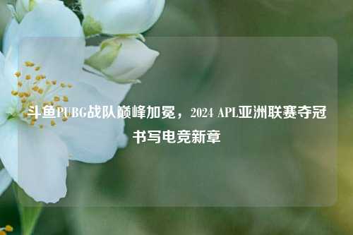 斗鱼PUBG战队巅峰加冕，2024 APL亚洲联赛夺冠书写电竞新章