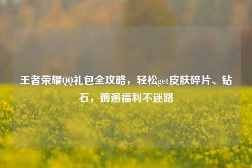 王者荣耀 *** 礼包全攻略，轻松get皮肤碎片、钻石，薅遍福利不迷路