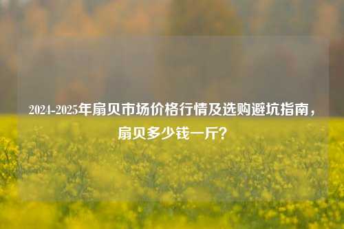 2024-2025年扇贝市场价格行情及选购避坑指南，扇贝多少钱一斤？