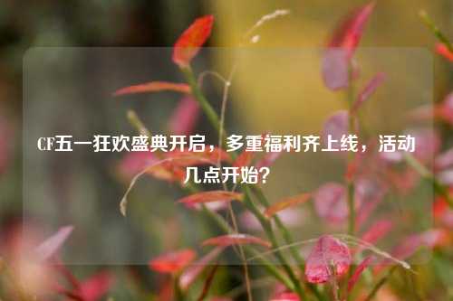 CF五一狂欢盛典开启，多重福利齐上线，活动几点开始？