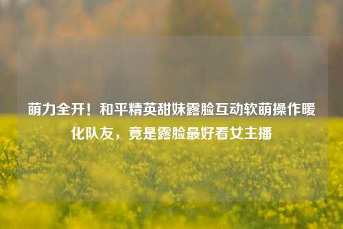 萌力全开！和平精英甜妹露脸互动软萌操作暖化队友，竟是露脸更好看女主播