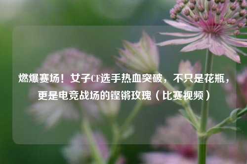 燃爆赛场！女子CF选手热血突破，不只是花瓶，更是电竞战场的铿锵玫瑰（比赛视频）
