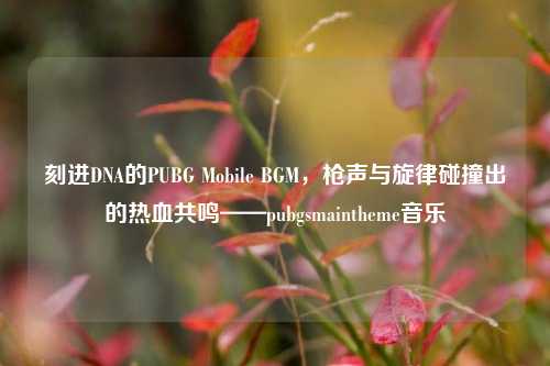 刻进DNA的PUBG Mobile BGM,枪声与旋律碰撞出的热血共鸣——pubg***aintheme音乐