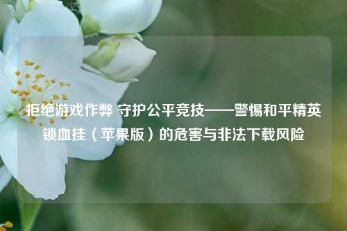 拒绝游戏作弊 守护公平竞技——警惕和平精英锁血挂(苹果版)的危害与非法下载风险