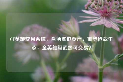 CF英雄交易系统,盘活虚拟资产,重塑枪战生态,全英雄级武器可交易?