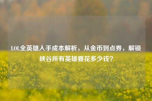 LOL全英雄入手成本解析,从金币到点券,解锁峡谷所有英雄要花多少钱?