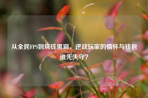 从全民FPS到烧钱黑洞,逆战玩家的情怀与钱包谁先失守?