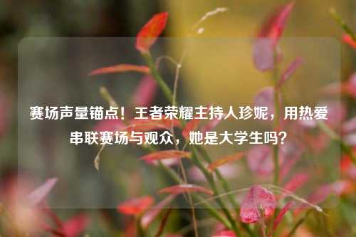赛场声量锚点!王者荣耀主持人珍妮,用热爱串联赛场与观众,她是大学生吗?