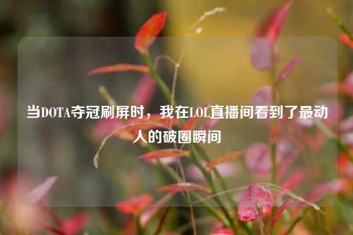 当DOTA夺冠刷屏时,我在LOL直播间看到了最动人的破圈瞬间