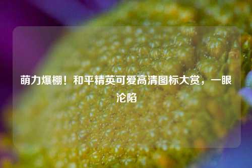 萌力爆棚!和平精英可爱高清图标大赏,一眼沦陷