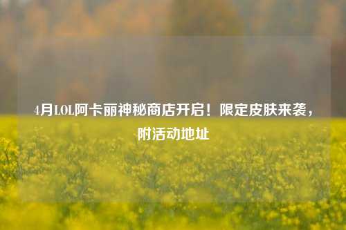 4月LOL阿卡丽神秘商店开启!限定皮肤来袭,附活动地址