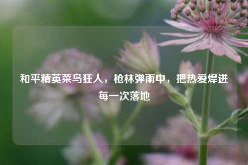 和平精英菜鸟狂人，枪林弹雨中，把热爱焊进每一次落地