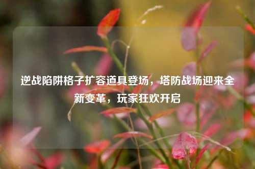 逆战陷阱格子扩容道具登场,塔防战场迎来全新变革,玩家狂欢开启