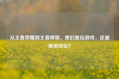从王者荣耀到王者绑架,我们是玩游戏,还是被游戏玩?