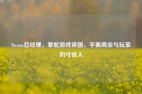 Steam总经理,掌舵游戏帝国,平衡商业与玩家的守夜人
