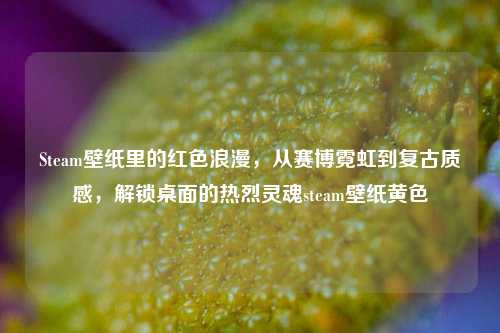 Steam壁纸里的红色浪漫,从赛博霓虹到复古质感,解锁桌面的热烈灵魂steam壁纸黄色