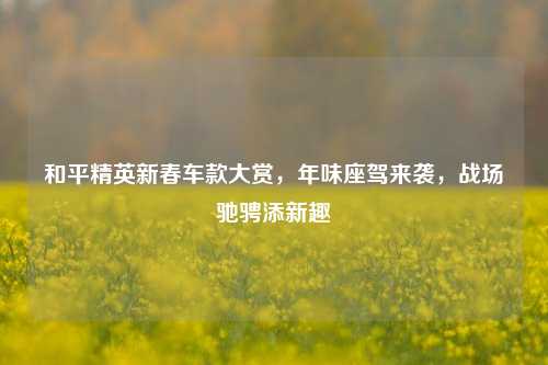 和平精英新春车款大赏,年味座驾来袭,战场驰骋添新趣