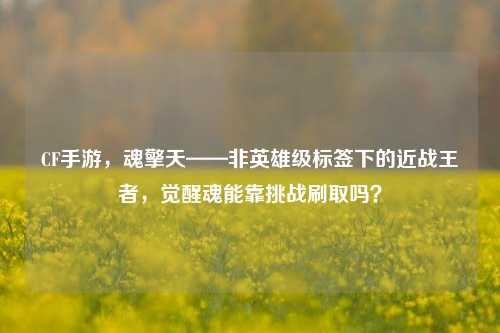 CF手游,魂擎天——非英雄级标签下的近战王者,觉醒魂能靠挑战刷取吗?