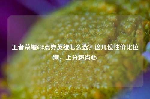 王者荣耀688点券英雄怎么选?这几位性价比拉满,上分超省心