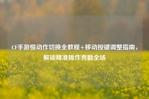 CF手游慢动作切换全教程+移动按键调整指南,解锁精准操作秀翻全场