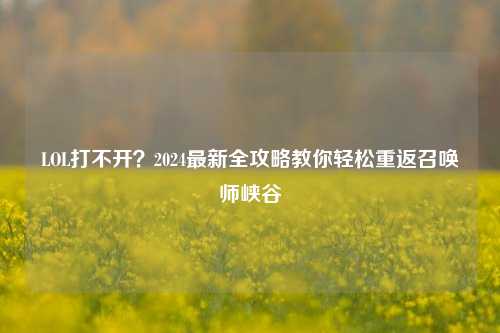 LOL打不开?2024最新全攻略教你轻松重返召唤师峡谷