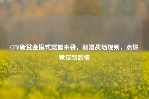 CFM新赏金模式震撼来袭,颠覆战场规则,点燃竞技新***