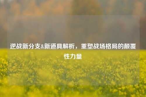 逆战新分支&新道具解析,重塑战场格局的颠覆性力量