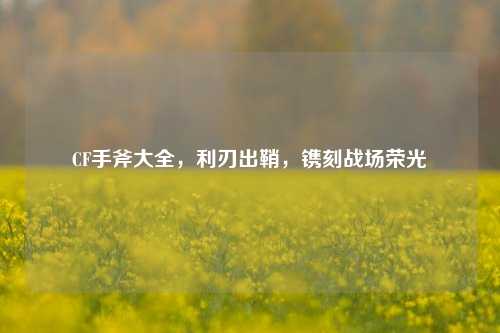 CF手斧大全,利刃出鞘,镌刻战场荣光