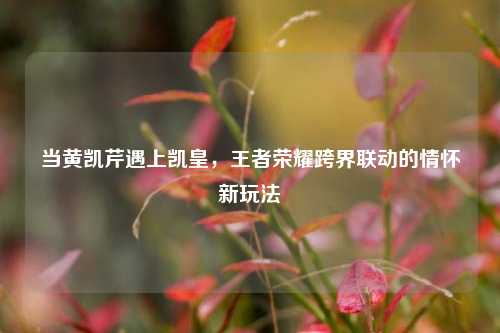 当黄凯芹遇上凯皇，王者荣耀跨界联动的情怀新玩法
