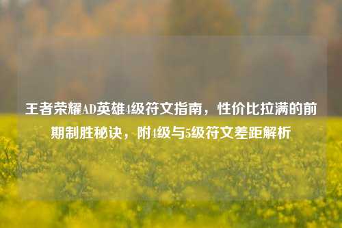 王者荣耀AD英雄4级符文指南,性价比拉满的前期制胜秘诀,附4级与5级符文差距解析