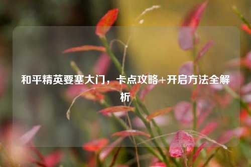 和平精英要塞大门,卡点攻略+开启 *** 全解析