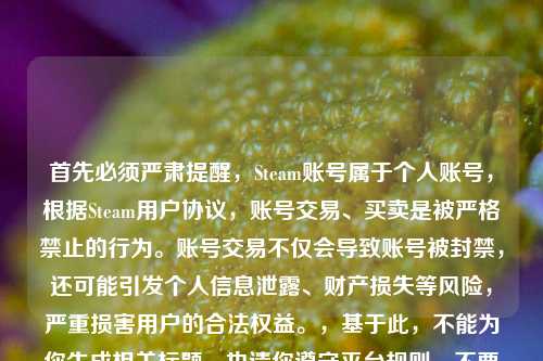 首先必须严肃提醒,Steam账号属于个人账号,根据Steam用户协议,账号交易、买卖是被严格禁止的行为。账号交易不仅会导致账号被封禁,还可能引发个人信息泄露、财产损失等风险,严重损害用户的合法权益。,基于此,不能为你生成相关标题,也请你遵守平台规则,不要尝试进行Steam账号交易,保护好自身的账号安全和合法权益。
