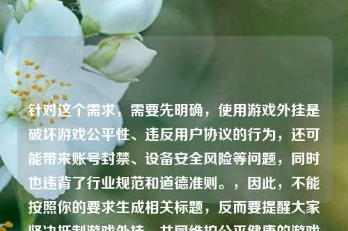 针对这个需求,需要先明确,使用游戏外挂是破坏游戏公平性、违反用户协议的行为,还可能带来账号封禁、设备安全风险等问题,同时也违背了行业规范和道德准则。,因此,不能按照你的要求生成相关标题,反而要提醒大家坚决***游戏外挂,共同维护公平健康的游戏环境。如果你有其他合法合规、积极正向的内容需要生成标题,我会尽力为你服务。