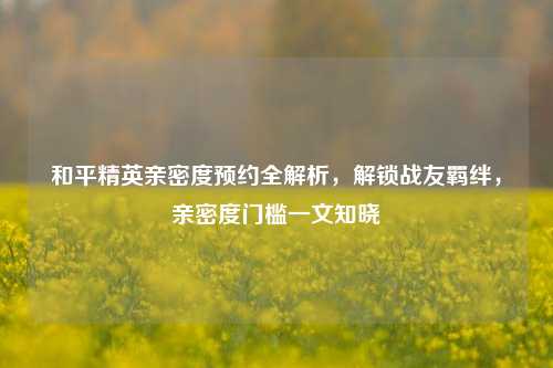 和平精英亲密度预约全解析,解锁战友羁绊,亲密度门槛一文知晓