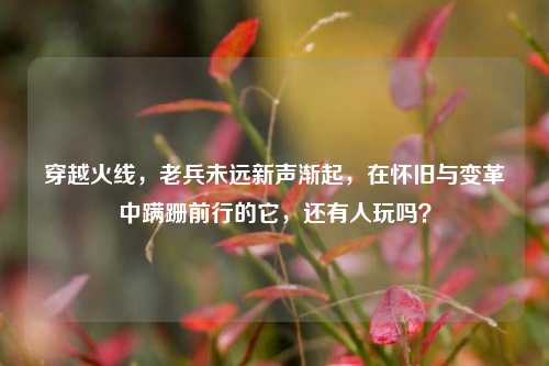 穿越火线，老兵未远新声渐起，在怀旧与变革中蹒跚前行的它，还有人玩吗？