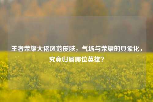 王者荣耀大佬风范皮肤,气场与荣耀的具象化,究竟归属哪位英雄?