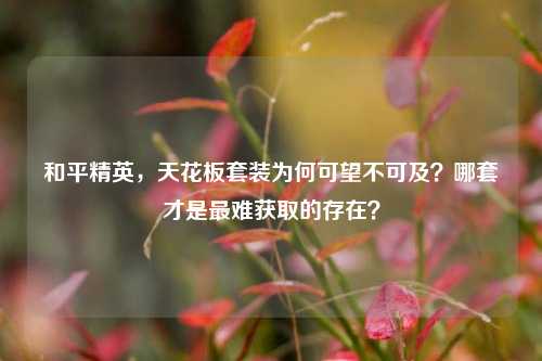 和平精英,天花板套装为何可望不可及?哪套才是最难获取的存在?