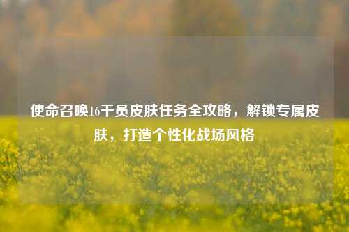 使命召唤16干员皮肤任务全攻略,解锁专属皮肤,打造个性化战场风格