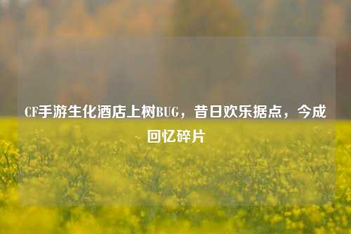 CF手游生化酒店上树BUG,昔日欢乐据点,今成回忆碎片