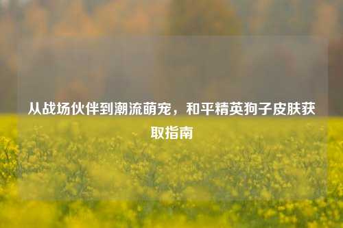 从战场伙伴到潮流萌宠,和平精英狗子皮肤获取指南