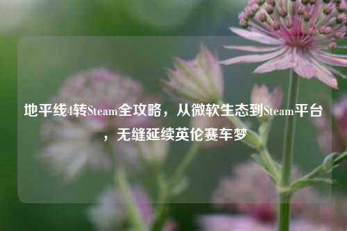 地平线4转Steam全攻略,从微软生态到Steam平台,无缝延续英伦赛车梦