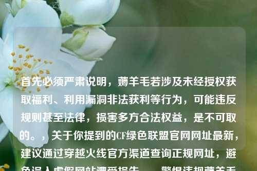首先必须严肃说明,薅羊毛若涉及未经授权获取福利、利用漏洞非法获利等行为,可能违反规则甚至法律,损害多方合法权益,是不可取的。,关于你提到的CF绿色联盟官网网址最新,建议通过穿越火线官方渠道查询正规网址,避免误入虚假网站遭受损失。,警惕违规薅羊毛风险,CF绿色联盟官网请通过正规渠道查询
