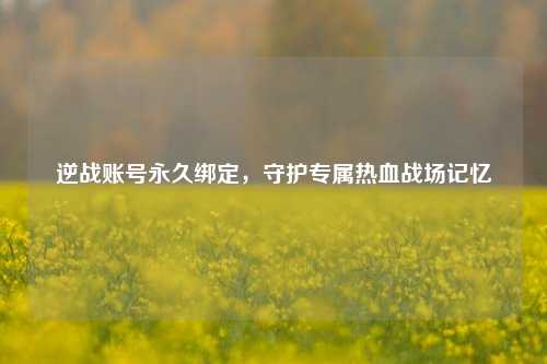 逆战账号永久绑定，守护专属热血战场记忆