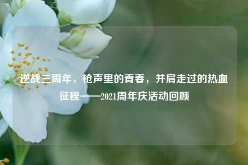 逆战三周年,枪声里的青春,并肩走过的热血征程——2021周年庆活动回顾