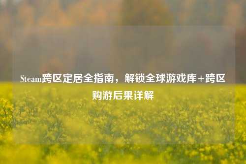 Steam跨区定居全指南,解锁全球游戏库+跨区购游后果详解