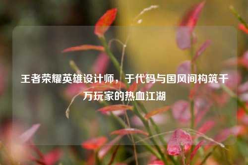 王者荣耀英雄设计师，于代码与国风间构筑千万玩家的热血江湖