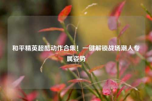 和平精英超酷动作合集!一键解锁战场潮人专属姿势
